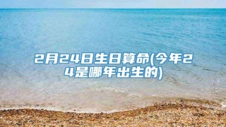 2月24日生日算命(今年24是哪年出生的)