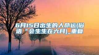 6月15日出生的人命运(俗语“会生生在六月)_重复