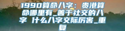 1990算命八字：贵港算命哪里有_善于社交的八字 什么八字交际厉害_重复