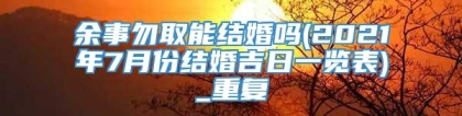 余事勿取能结婚吗(2021年7月份结婚吉日一览表)_重复