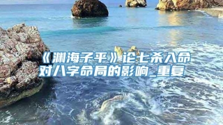 《渊海子平》论七杀入命对八字命局的影响_重复