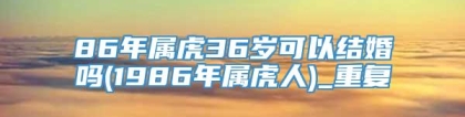 86年属虎36岁可以结婚吗(1986年属虎人)_重复