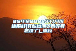 95年猪2022年几月份结婚好(有些档期等着等着就没了)_重复