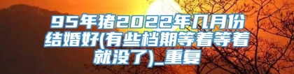 95年猪2022年几月份结婚好(有些档期等着等着就没了)_重复