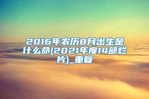 2016年农历8月出生是什么命(2021年度14部烂片)_重复