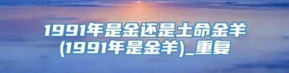 1991年是金还是土命金羊(1991年是金羊)_重复