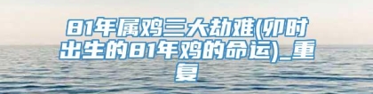 81年属鸡三大劫难(卯时出生的81年鸡的命运)_重复