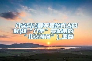 八字到底要不要按真太阳时(排“八字”竟然用的“北京时间”)_重复