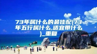 73年属什么的最佳配(73年五行属什么,适宜带什么)_重复