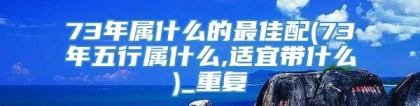 73年属什么的最佳配(73年五行属什么,适宜带什么)_重复