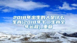 2018年出生的人是什么生肖(2018年十二生肖全年运程)_重复