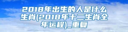 2018年出生的人是什么生肖(2018年十二生肖全年运程)_重复