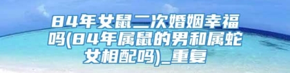 84年女鼠二次婚姻幸福吗(84年属鼠的男和属蛇女相配吗)_重复
