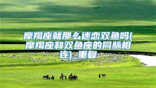 摩羯座就那么迷恋双鱼吗(摩羯座和双鱼座的同脉相连)_重复