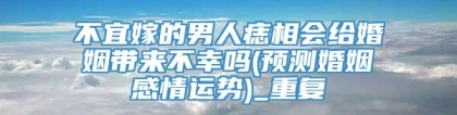 不宜嫁的男人痣相会给婚姻带来不幸吗(预测婚姻感情运势)_重复