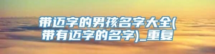 带迈字的男孩名字大全(带有迈字的名字)_重复