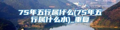 75年五行属什么(75年五行属什么水)_重复