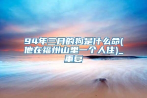 94年三月的狗是什么命(他在福州山里一个人住)_重复