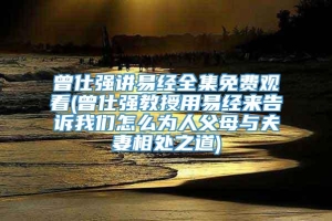 曾仕强讲易经全集免费观看(曾仕强教授用易经来告诉我们怎么为人父母与夫妻相处之道)