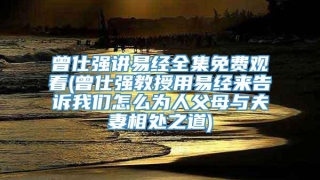 曾仕强讲易经全集免费观看(曾仕强教授用易经来告诉我们怎么为人父母与夫妻相处之道)
