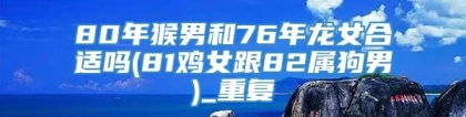 80年猴男和76年龙女合适吗(81鸡女跟82属狗男)_重复