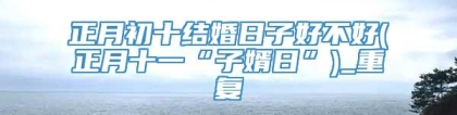 正月初十结婚日子好不好(正月十一“子婿日”)_重复
