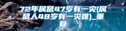 72年属鼠47岁有一灾(属鼠人48岁有一灾难)_重复