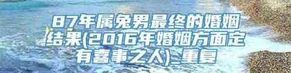 87年属兔男最终的婚姻结果(2016年婚姻方面定有喜事之人)_重复