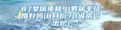 87女属兔和91男属羊结婚好吗(8月份70城房价出炉)