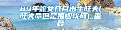 89年蛇女几月出生旺夫(旺夫命但是婚姻坎坷)_重复