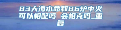 83大海水命和86炉中火可以相配吗 会相克吗_重复