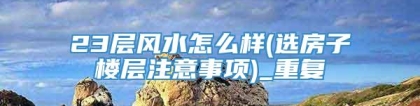23层风水怎么样(选房子楼层注意事项)_重复