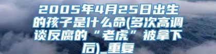 2005年4月25日出生的孩子是什么命(多次高调谈反腐的“老虎”被拿下后)_重复