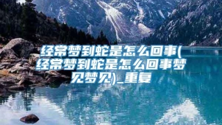 经常梦到蛇是怎么回事(经常梦到蛇是怎么回事梦见梦见)_重复