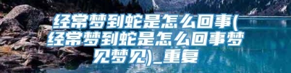 经常梦到蛇是怎么回事(经常梦到蛇是怎么回事梦见梦见)_重复