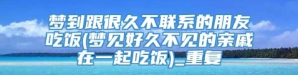 梦到跟很久不联系的朋友吃饭(梦见好久不见的亲戚在一起吃饭)_重复