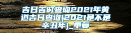 吉日吉时查询2021年黄道吉日查询(2021是不是辛丑年)_重复