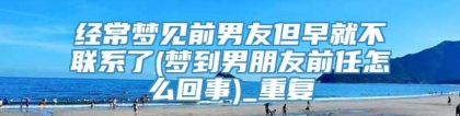 经常梦见前男友但早就不联系了(梦到男朋友前任怎么回事)_重复