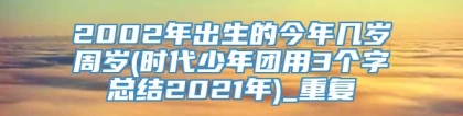 2002年出生的今年几岁周岁(时代少年团用3个字总结2021年)_重复