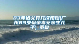 83年猪女有几次婚姻(广州83岁母亲毒死亲生儿子)_重复