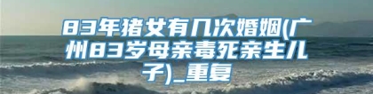 83年猪女有几次婚姻(广州83岁母亲毒死亲生儿子)_重复