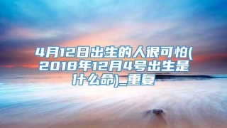 4月12日出生的人很可怕(2018年12月4号出生是什么命)_重复