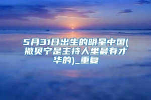 5月31日出生的明星中国(撒贝宁是主持人里最有才华的)_重复