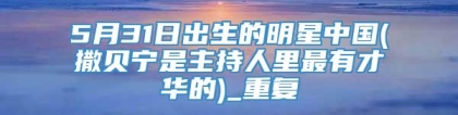 5月31日出生的明星中国(撒贝宁是主持人里最有才华的)_重复