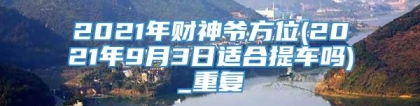 2021年财神爷方位(2021年9月3日适合提车吗)_重复