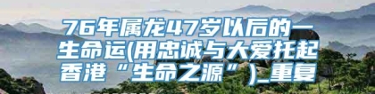 76年属龙47岁以后的一生命运(用忠诚与大爱托起香港“生命之源”)_重复