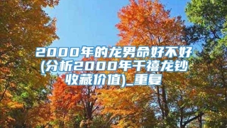 2000年的龙男命好不好(分析2000年千禧龙钞收藏价值)_重复