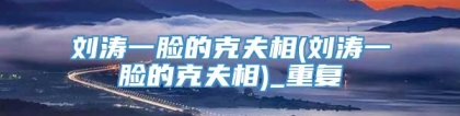刘涛一脸的克夫相(刘涛一脸的克夫相)_重复