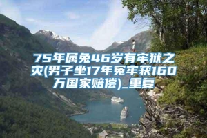 75年属兔46岁有牢狱之灾(男子坐17年冤牢获160万国家赔偿)_重复