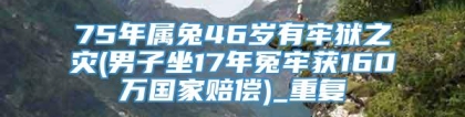 75年属兔46岁有牢狱之灾(男子坐17年冤牢获160万国家赔偿)_重复